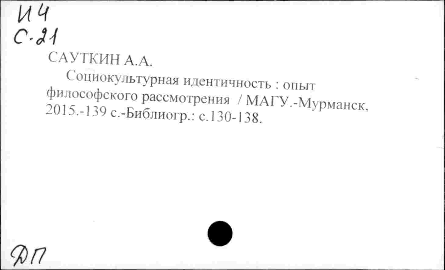 ﻿САУТКИН А.А.
Социокультурная идентичность : опыт Ж 5°СиоСКОГс° РаССМОТРения / МАГУ.-Мурманск, /015.-139 с.-Библиогр.: с. 130-138.